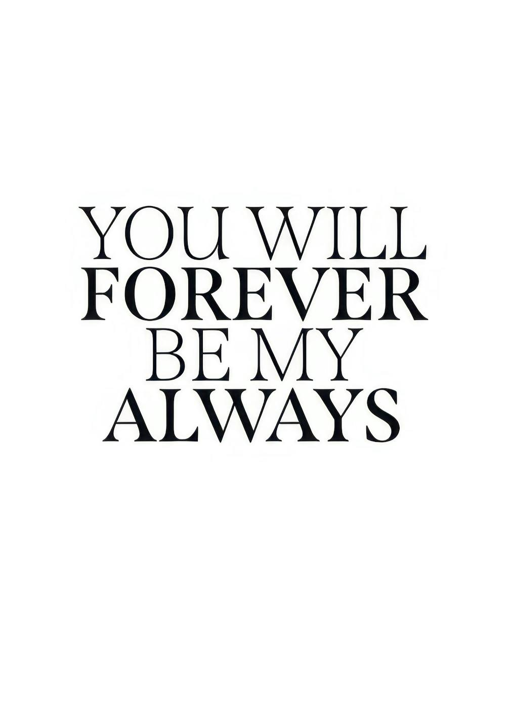 Poster mit schwarzem Text auf weißem Hintergrund: YOU WILL FOREVER BE MY ALWAYS. Romantisches Spruch-Poster.